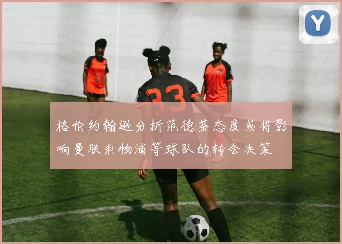 格伦约翰逊分析范德芬态度或将影响曼联利物浦等球队的转会决策