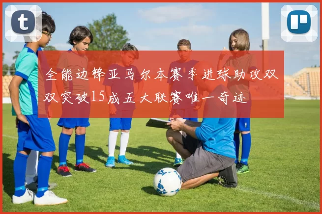 全能边锋亚马尔本赛季进球助攻双双突破15成五大联赛唯一奇迹
