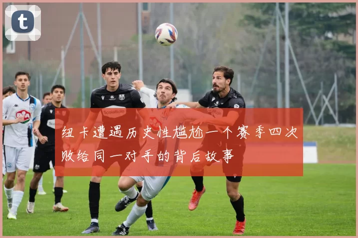 纽卡遭遇历史性尴尬一个赛季四次败给同一对手的背后故事