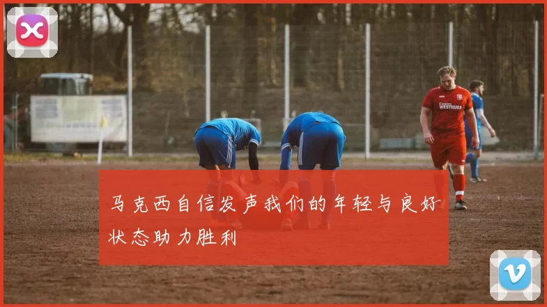 马克西自信发声我们的年轻与良好状态助力胜利