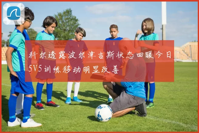 科尔透露波尔津吉斯状态回暖今日5V5训练移动明显改善