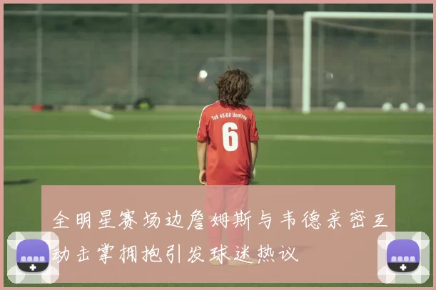 全明星赛场边詹姆斯与韦德亲密互动击掌拥抱引发球迷热议