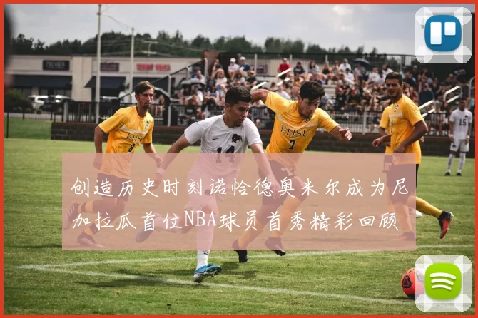 创造历史时刻诺恰德奥米尔成为尼加拉瓜首位NBA球员首秀精彩回顾