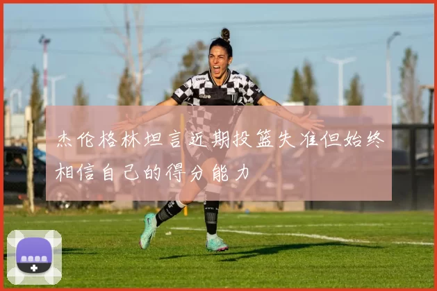 杰伦格林坦言近期投篮失准但始终相信自己的得分能力