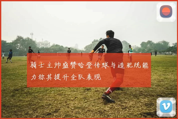 骑士主帅盛赞哈登传球与造犯规能力称其提升全队表现