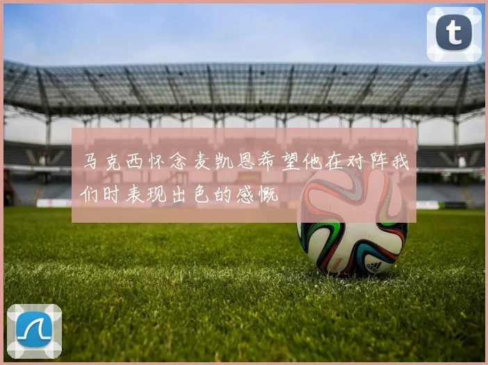 马克西怀念麦凯恩希望他在对阵我们时表现出色的感慨