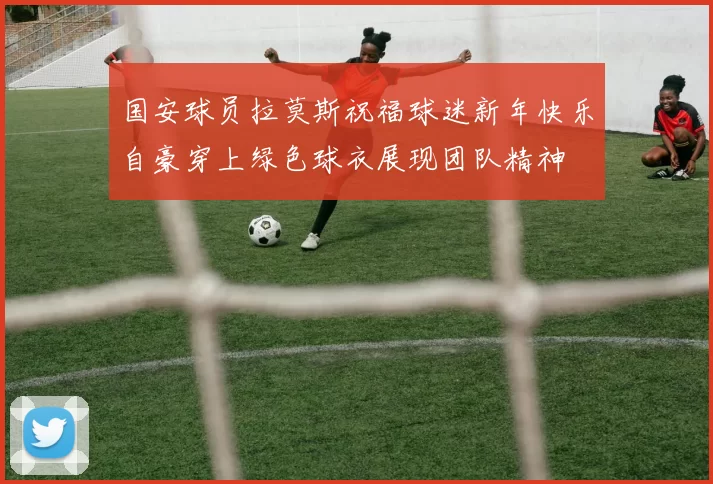 国安球员拉莫斯祝福球迷新年快乐自豪穿上绿色球衣展现团队精神