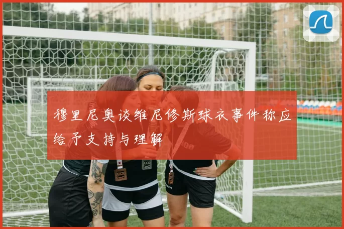 穆里尼奥谈维尼修斯球衣事件称应给予支持与理解