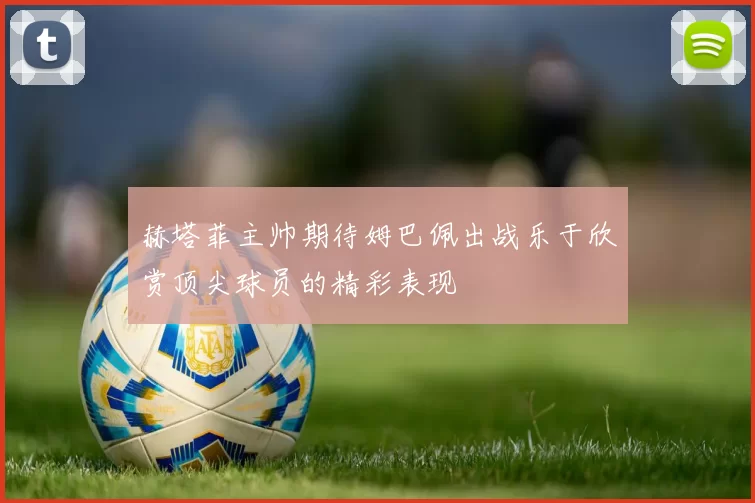 赫塔菲主帅期待姆巴佩出战乐于欣赏顶尖球员的精彩表现