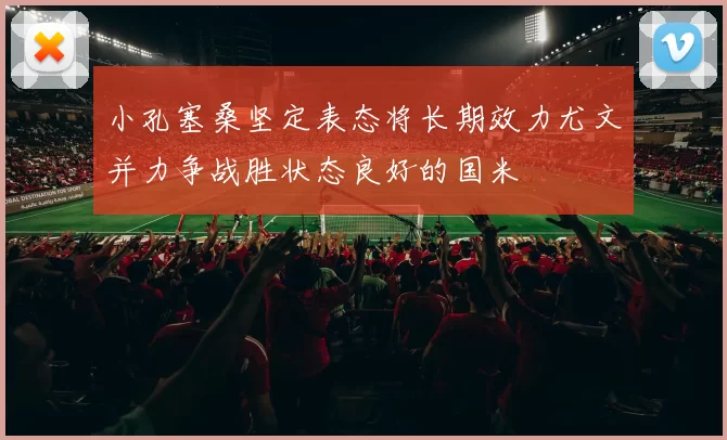 小孔塞桑坚定表态将长期效力尤文并力争战胜状态良好的国米