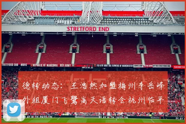 德转动态：王浩然加盟梅州李岳峰外租厦门飞鹭高天语转会杭州临平吴越
