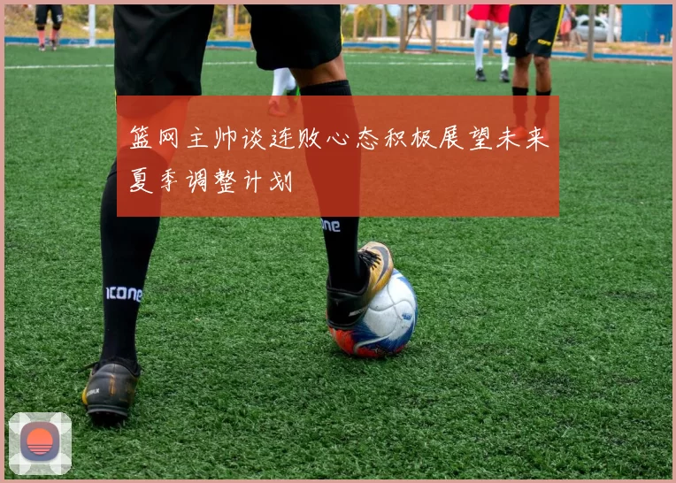 篮网主帅谈连败心态积极展望未来夏季调整计划