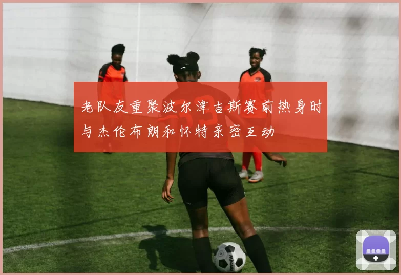 老队友重聚波尔津吉斯赛前热身时与杰伦布朗和怀特亲密互动