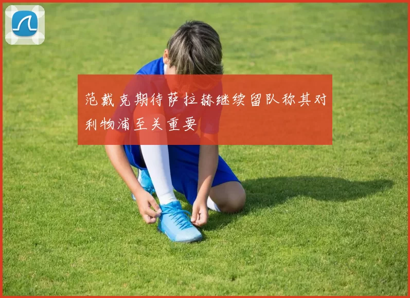 范戴克期待萨拉赫继续留队称其对利物浦至关重要