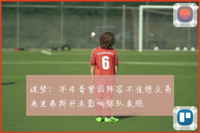 追梦：字母哥曾因阵容不佳想交易老里弗斯并未影响球队表现