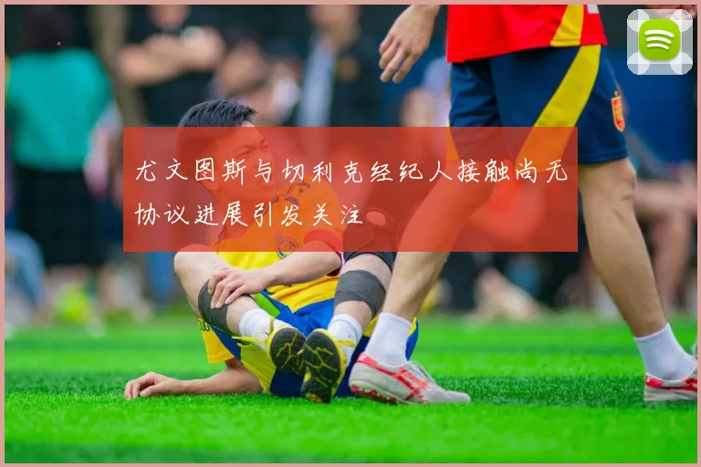 尤文图斯与切利克经纪人接触尚无协议进展引发关注