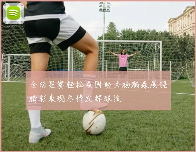 全明星赛轻松氛围助力杨瀚森展现精彩表现尽情发挥球技