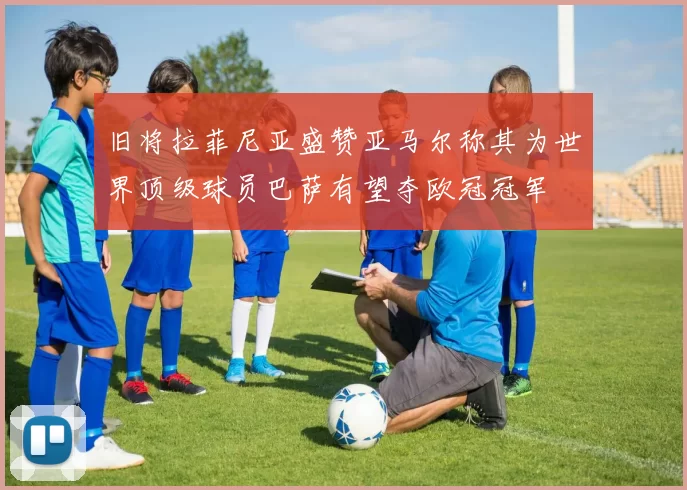 旧将拉菲尼亚盛赞亚马尔称其为世界顶级球员巴萨有望夺欧冠冠军