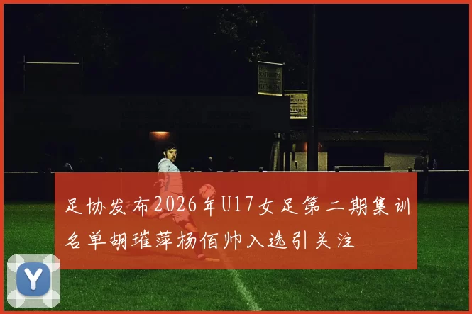 足协发布2026年U17女足第二期集训名单胡璀萍杨佰帅入选引关注
