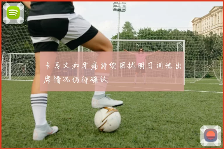 卡马文加牙痛持续困扰明日训练出席情况仍待确认