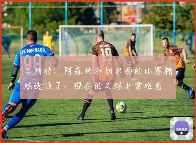 古利特：阿森纳和切尔西的比赛糟糕透顶了，现在的足球非常难看