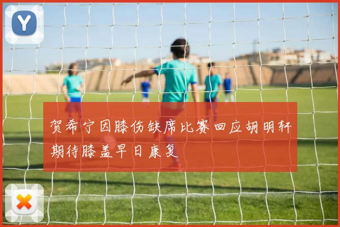 贺希宁因膝伤缺席比赛回应胡明轩期待膝盖早日康复