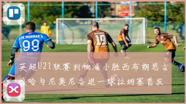 英超U21联赛利物浦小胜西布朗恩古莫哈与尼奥尼各进一球拉姆塞首发出战