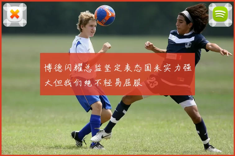 博德闪耀总监坚定表态国米实力强大但我们绝不轻易屈服