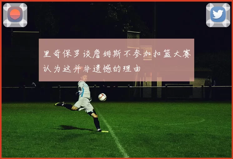 里奇保罗谈詹姆斯不参加扣篮大赛认为这并非遗憾的理由