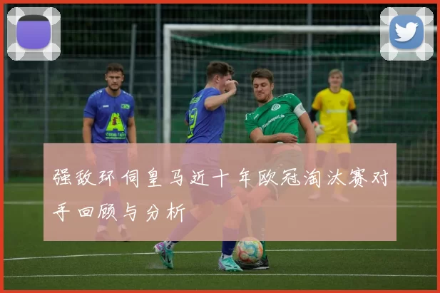 强敌环伺皇马近十年欧冠淘汰赛对手回顾与分析