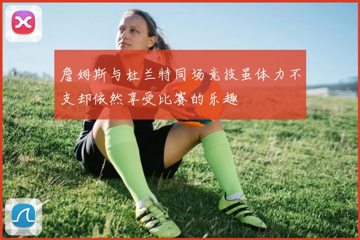 詹姆斯与杜兰特同场竞技虽体力不支却依然享受比赛的乐趣