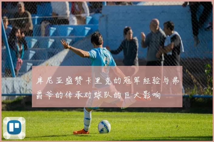 库尼亚盛赞卡里克的冠军经验与弗爵爷的传承对球队的巨大影响
