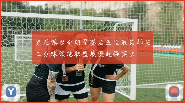 克尼佩尔全明星赛后五场狂轰26记三分球领跑联盟展现超强实力