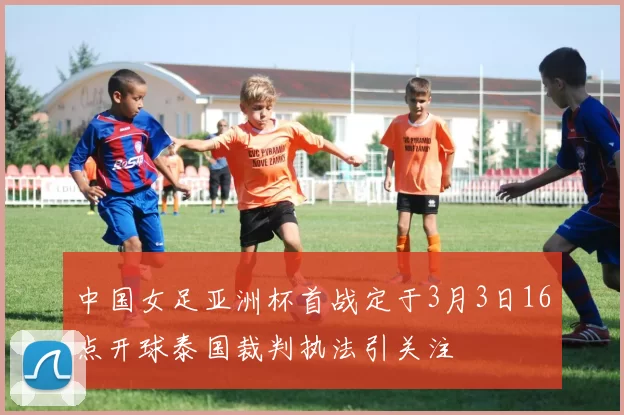 中国女足亚洲杯首战定于3月3日16点开球泰国裁判执法引关注