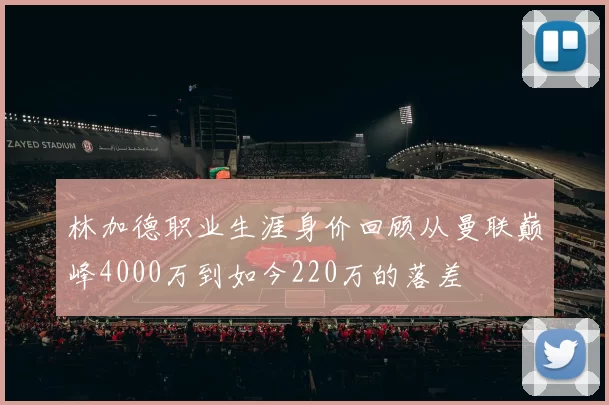 林加德职业生涯身价回顾从曼联巅峰4000万到如今220万的落差