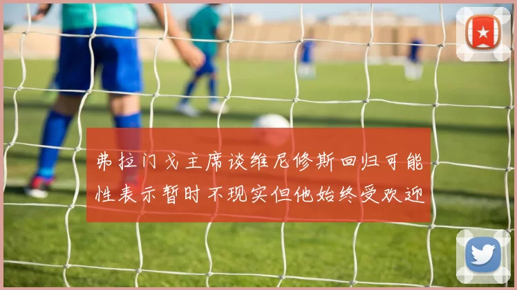 弗拉门戈主席谈维尼修斯回归可能性表示暂时不现实但他始终受欢迎